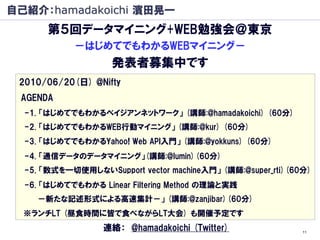 自己紹介：hamadakoichi 濱田晃一
      第５回データマイニング+WEB勉強会＠東京
            －はじめてでもわかるWEBマイニング－
                    発表者募集中です
 2010/06/20(日) @Nifty
 AGENDA
  -1. 「はじめてでもわかるベイジアンネットワーク」 (講師:@hamadakoichi) (60分)
  -2. 「はじめてでもわかるWEB行動マイニング」 (講師:@kur) (60分)
  -3. 「はじめてでもわかるYahoo! Web API入門」 (講師:@yokkuns) (60分)
  -4. 「通信データのデータマイニング」(講師:@lumin)(60分)
  -5. 「数式を一切使用しないSupport vector machine入門」 (講師:@super_rti)(60分)
  -6. 「はじめてでもわかる Linear Filtering Method の理論と実践
    －新たな記述形式による高速集計－」 (講師:@zanjibar)(60分)
  ※ランチLT (昼食時間に皆で食べながらLT大会) も開催予定です
                  連絡： @hamadakoichi (Twitter)                11
 