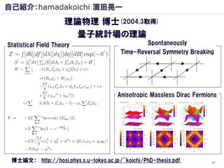 自己紹介：hamadakoichi 濱田晃一
                      理論物理 博士(2004.3取得)
                        量子統計場の理論
Statistical Field Theory                        Spontaneously
                                        Time-Reversal Symmetry Breaking




                                       Anisotropic Massless Dirac Fermions




 博士論文： http://hosi.phys.s.u-tokyo.ac.jp/~koichi/PhD-thesis.pdf          12
 