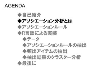 AGENDA
   ◆自己紹介
   ◆アソシエーション分析とは
   ◆アソシエーションルール
   ◆R言語による実装
    ◆データ
    ◆アソシエーションルールの抽出
    ◆頻出アイテムの抽出
    ◆抽出結果のクラスター分析
   ◆最後に
 