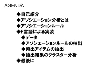 AGENDA
   ◆自己紹介
   ◆アソシエーション分析とは
   ◆アソシエーションルール
   ◆R言語による実装
    ◆データ
    ◆アソシエーションルールの抽出
    ◆頻出アイテムの抽出
    ◆抽出結果のクラスター分析
   ◆最後に
 