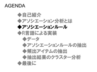 AGENDA
   ◆自己紹介
   ◆アソシエーション分析とは
   ◆アソシエーションルール
   ◆R言語による実装
    ◆データ
    ◆アソシエーションルールの抽出
    ◆頻出アイテムの抽出
    ◆抽出結果のクラスター分析
   ◆最後に
 