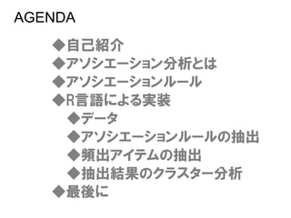 AGENDA
   ◆自己紹介
   ◆アソシエーション分析とは
   ◆アソシエーションルール
   ◆R言語による実装
    ◆データ
    ◆アソシエーションルールの抽出
    ◆頻出アイテムの抽出
    ◆抽出結果のクラスター分析
   ◆最後に
 