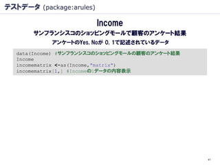 テストデータ (package:arules)

                          Income
       サンフランシスコのショッピングモールで顧客のアンケート結果
            アンケートのYes, Noが 0, 1で記述されているデータ
   data(Income) #サンフランシスコのショッピングモールの顧客のアンケート結果
   Income
   incomematrix <-as(Income,"matrix")
   incomematrix[1,] #Incomeの1データの内容表示




                                                 41
 