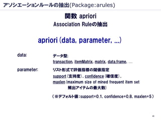 アソシエーションルールの抽出(Package:arules)

                       関数 apriori
                 Association Ruleの抽出


            apriori(data, parameter, ...)
   data:         データ型;
                 transaction, itemMatrix, matrix, data.frame, …

   parameter:    リスト形式で評価指標の閾値指定
                 support(支持度), confidence(確信度),
                 maxlen(maximum size of mined frequent item set
                         頻出アイテムの最大数)

                （※デフォルト値：support=0.1, confidence=0.8, maxlen=5）



                                                                  46
 