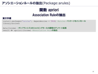 アソシエーションルールの抽出(Package:arules)

                             関数 apriori
                        Association Ruleの抽出
実行手順
install.packages(“arules”, dependencies = TRUE) #arules パッケージをインストール
library(arules)

data(Income) #サンフランシスコのショッピングモールの顧客のアンケート結果
result <- apriori(Income) #Association Ruleの抽出




                                                                       47
 