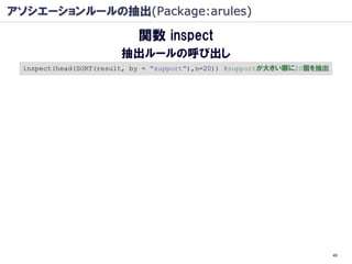 アソシエーションルールの抽出(Package:arules)

                           関数 inspect
                       抽出ルールの呼び出し
 inspect(head(SORT(result, by = "support"),n=20)) #supportが大きい順に20個を抽出




                                                                         49
 