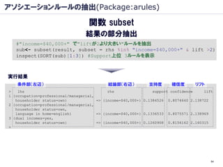 アソシエーションルールの抽出(Package:arules)

                                   関数 subset
                                 結果の部分抽出
   #"income=$40,000+" で"liftが2より大きい"ルールを抽出
   sub<- subset(result, subset = rhs %in% "income=$40,000+" & lift >2)
   inspect(SORT(sub)[1:3]) #Support上位 3ルールを表示



実行結果
   条件部（左辺）                                 結論部（右辺）           支持度       確信度        リフト
>   lhs                                     rhs                 support confidence    lift
1 {occupation=professional/managerial,
   householder status=own}             => {income=$40,000+} 0.1384526 0.8074640 2.138722
2 {occupation=professional/managerial,
   householder status=own,
   language in home=english}           => {income=$40,000+} 0.1336533 0.8075571 2.138969
3 {dual incomes=yes,
   householder status=own}             => {income=$40,000+} 0.1260908 0.8156162 2.160315
>




                                                                                         54
 