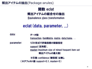 頻出アイテムの抽出(Package:arules)

                           関数 eclat
                  頻出アイテムの組合せの抽出
                  Equivalence class transformation


                eclat(data, parameter, ...)
   data:            データ型;
                    transaction, itemMatrix, matrix, data.frame, …

   parameter:       リスト形式で評価指標の閾値指定
                    support(支持度),
                    maxlen(maximum size of mined frequent item set
                            頻出アイテムの最大数)

                 ※引数 confidence(確信度)は無し
            （※デフォルト値：support=0.1, maxlen=5）

                                                                     56
 