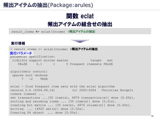 頻出アイテムの抽出(Package:arules)

                              関数 eclat
                    頻出アイテムの組合せの抽出
  result_items <- eclat(Income) #頻出アイテムの抽出


  実行情報
 > result_items <- eclat(Income) #頻出アイテムの抽出
 実行パラメータ
 parameter specification:
  tidLists support minlen maxlen            target   ext
     FALSE     0.1      1      5 frequent itemsets FALSE

 algorithmic control:
  sparse sort verbose
       7   -2    TRUE

 eclat - find frequent item sets with the eclat algorithm
 version 2.6 (2004.08.16)         (c) 2002-2004   Christian Borgelt
 create itemset ...
 set transactions ...[50 item(s), 6876 transaction(s)] done [0.00s].
 sorting and recoding items ... [30 item(s)] done [0.01s].
 creating bit matrix ... [30 row(s), 6876 column(s)] done [0.00s].
 writing ... [4925 set(s)] done [0.02s].
 Creating S4 object ... done [0.00s].
                                                                       58
 