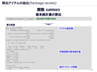 頻出アイテムの抽出(Package:arules)

                                       関数 summary
                                      基本統計量の算出
  summary(result_items) #基本統計情報の算出

  実行結果
 set of 4925 itemsets
 most frequent items:                                           アイテム集合数
      language in home=english         number in household=1
                          2018                           1305
   ethnic classification=white education=no college graduate
                          1291                           1278
      dual incomes=not married                       (Other)
                          1194                         12405
 element (itemset/transaction) length distribution:sizes
    1    2    3    4    5
   30 293 1113 1909 1580

    Min. 1st Qu. Median     Mean 3rd Qu.    Max.
   1.000   3.000   4.000   3.958   5.000   5.000
 summary of quality measures:
     support
  Min.   :0.1001
                                                                評価指標の基本統計量
  1st Qu.:0.1136
  Median :0.1339
  Mean   :0.1549
  3rd Qu.:0.1707
  Max.   :0.9129
 includes transaction ID lists: FALSE

 mining info:
    data ntransactions support                                  実行パラメータ情報
  Income          6876     0.1
                                                                             62
 