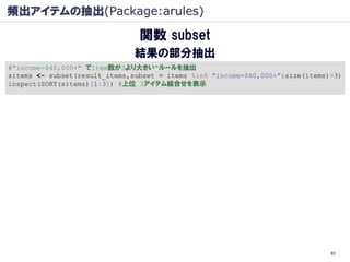 頻出アイテムの抽出(Package:arules)

                                関数 subset
                               結果の部分抽出
#"income=$40,000+" でItem数が3より大きい"ルールを抽出
sitems <- subset(result_items,subset = items %in% "income=$40,000+"&size(items)>3)
inspect(SORT(sitems)[1:3]) #上位 3アイテム組合せを表示




                                                                               63
 