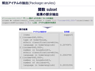 頻出アイテムの抽出(Package:arules)

                                関数 subset
                               結果の部分抽出
#"income=$40,000+" でItem数が3より大きい"ルールを抽出
sitems <- subset(result_items,subset = items %in% "income=$40,000+"&size(items)>3)
inspect(SORT(sitems)[1:3]) #上位 3アイテム組合せを表示


               実行結果
                           アイテムの組合せ                    支持度
                  items                           support
               1 {income=$40,000+,
                  type of home=house,
                  ethnic classification=white,
                  language in home=english}    0.2070971
               2 {income=$40,000+,
                  number in household=1,
                  ethnic classification=white,
                  language in home=english}    0.2063700
               3 {income=$40,000+,
                  number in household=1,
                  number of children=0,
                  language in home=english}    0.2033159>
                                                                               64
 