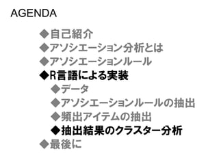 AGENDA
   ◆自己紹介
   ◆アソシエーション分析とは
   ◆アソシエーションルール
   ◆R言語による実装
    ◆データ
    ◆アソシエーションルールの抽出
    ◆頻出アイテムの抽出
    ◆抽出結果のクラスター分析
   ◆最後に
 