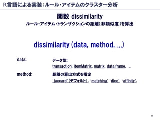 R言語による実装：ルール・アイテムのクラスター分析

                     関数 dissimilarity
       ルール・アイテム・トランザクションの距離（非類似度）を算出



             dissimilarity(data, method, ...)
   data:           データ型;
                   transaction, itemMatrix, matrix, data.frame, …

   method:         距離の算出方式を指定
                   ‘jaccard’(デフォルト), ‘matching’ ‘dice’, ‘affinity’,




                                                                      66
 