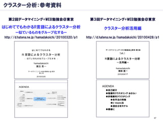 クラスター分析：参考資料

  第２回データマイニング+WEB勉強会＠東京                            第３回データマイニング+WEB勉強会＠東京

はじめてでもわかるR言語によるクラスター分析                                      クラスター分析活用編
      ー似ているものをグループ化するー
http://d.hatena.ne.jp/hamadakoichi/20100320/p1   http://d.hatena.ne.jp/hamadakoichi/20100428/p1




                                                                                           67
 