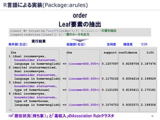 R言語による実装(Package:arules)
                               order
                           Leaf要素の抽出
  class1 <- hclust(d,"ward")$order[1:7] #Class1:1-7の葉を抽出
  inspect(subrules[class1]) #1-7葉のルールを出力

             実行結果
 条件部（左辺）                          結論部（右辺）              支持度       確信度       リフト

  lhs                             rhs                 support confidence     lift
 1 {dual incomes=yes,
    householder status=own,
    language in home=english}   => {income=$40,000+} 0.1207097   0.8258706 2.187476
 2 {marital status=married,
    dual incomes=yes,
    householder status=own,
    language in home=english}   => {income=$40,000+} 0.1175102   0.8304214 2.199529
 3 {dual incomes=yes,
    householder status=own,
    type of home=house}         => {income=$40,000+} 0.1121291   0.8193411 2.170181
 4 {dual incomes=yes,
    householder status=own,
    type of home=house,
    language in home=english}   => {income=$40,000+} 0.1074753   0.8303371 2.199306
 …
 ⇒「居住状況（持ち家）」 と「高収入」のAssociation Ruleクラスタ                                        76
 