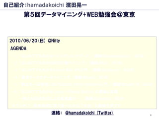 自己紹介：hamadakoichi 濱田晃一
      第５回データマイニング+WEB勉強会＠東京
          －はじめてでもわかるWEB行動マイニング－
                    発表者募集中です
 2010/06/20(日) @Nifty
 AGENDA
  -1. 「はじめてでもわかるベイジアンネットワーク」 (講師:@hamadakoichi) (60分)
  -2. 「はじめてでもわかるWEB行動マイニング」 (講師:@kur) (60分)
  -3. 「はじめてでもわかるYahoo! Web API入門」 (講師:@yokkuns) (60分)
  -4. 「通信データのデータマイニング」(講師:@lumin)(60分)
  -5. 「数式を一切使用しないSupport vector machine入門」 (講師:@super_rti)(60分)
  -6. 「はじめてでもわかる Linear Filtering Method の理論と実践
    －新たな記述形式による高速集計－」 (講師:@zanjibar)(60分)
  ※ランチLT (昼食時間に皆で食べながらLT大会) も開催予定です
                  連絡： @hamadakoichi (Twitter)                8
 