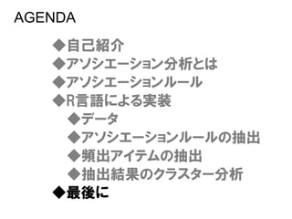 AGENDA
   ◆自己紹介
   ◆アソシエーション分析とは
   ◆アソシエーションルール
   ◆R言語による実装
    ◆データ
    ◆アソシエーションルールの抽出
    ◆頻出アイテムの抽出
    ◆抽出結果のクラスター分析
   ◆最後に
 