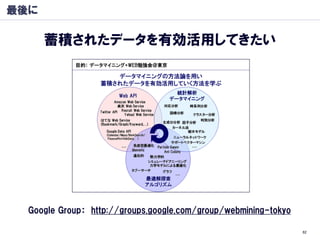 最後に

      蓄積されたデータを有効活用してきたい




  Google Group： http://groups.google.com/group/webmining-tokyo

                                                                 82
 