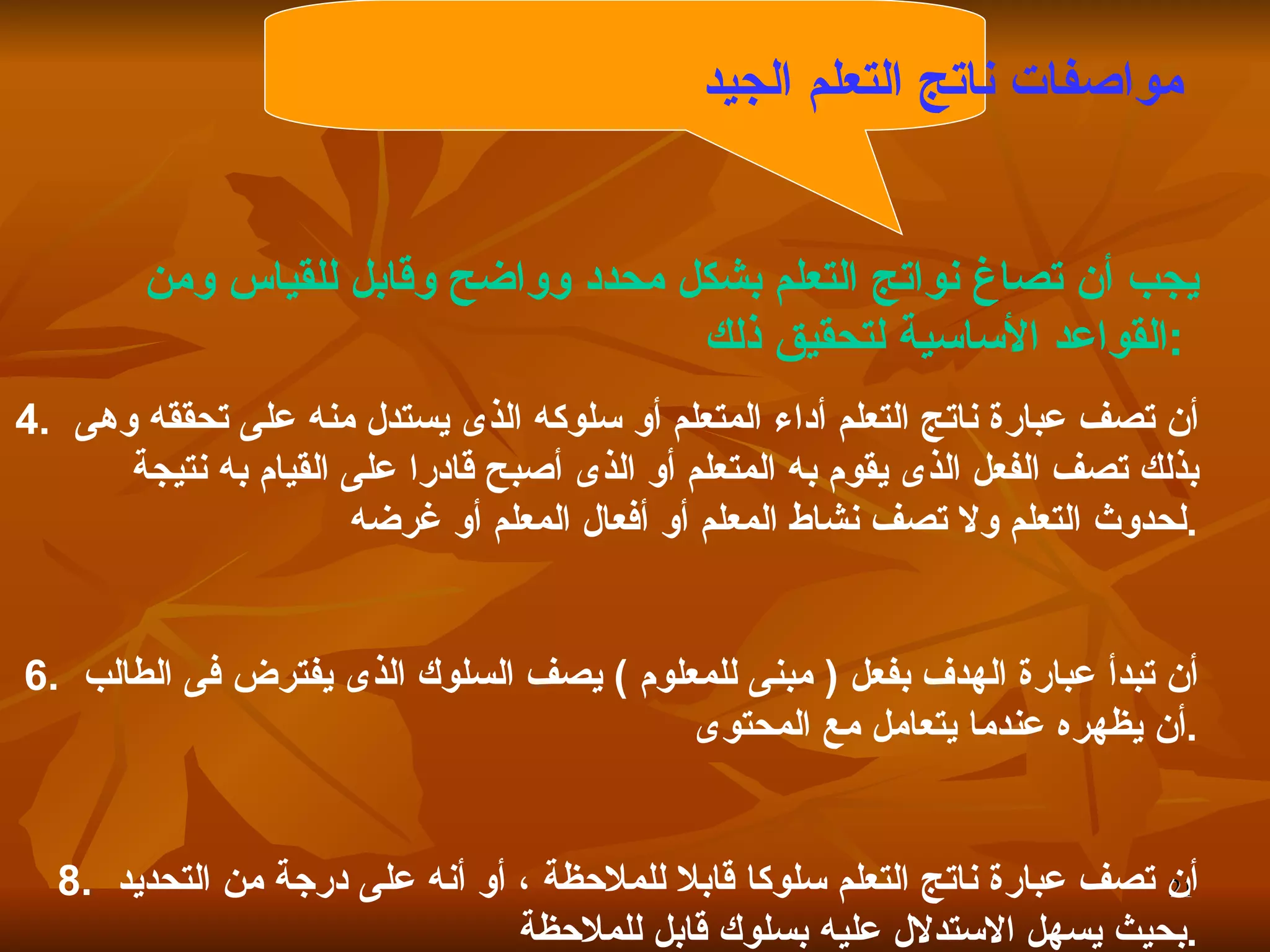 مواصفات ناتج التعلم الجيد   يجب أن تصاغ نواتج التعلم بشكل محدد وواضح وقابل للقياس ومن القواعد الأساسية لتحقيق ذلك  :   أن تصف عبارة ناتج التعلم أداء المتعلم أو سلوكه الذى يستدل منه على تحققه وهى بذلك تصف الفعل الذى يقوم به المتعلم أو الذى أصبح قادرا على القيام به نتيجة لحدوث التعلم ولا تصف نشاط المعلم أو أفعال المعلم أو غرضه  . أن تبدأ عبارة الهدف بفعل  (  مبنى للمعلوم  )  يصف السلوك الذى يفترض فى الطالب أن يظهره عندما يتعامل مع المحتوى  . أن تصف عبارة ناتج التعلم سلوكا قابلا للملاحظة ، أو أنه على درجة من التحديد بحيث يسهل الاستدلال عليه بسلوك قابل للملاحظة  . 