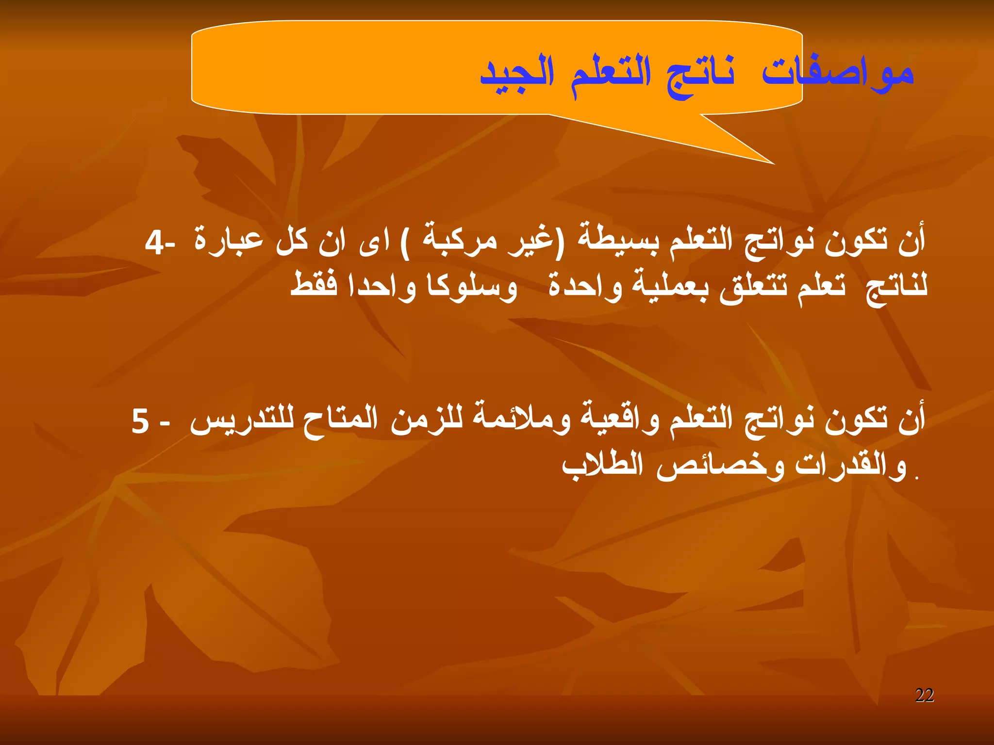 مواصفات  ناتج التعلم الجيد   4-  أن تكون نواتج التعلم بسيطة  ( غير مركبة  )  اى ان كل عبارة لناتج  تعلم تتعلق بعملية واحدة  وسلوكا واحدا فقط  5 -  أن تكون نواتج التعلم واقعية وملائمة للزمن المتاح للتدريس والقدرات وخصائص الطلاب   .  