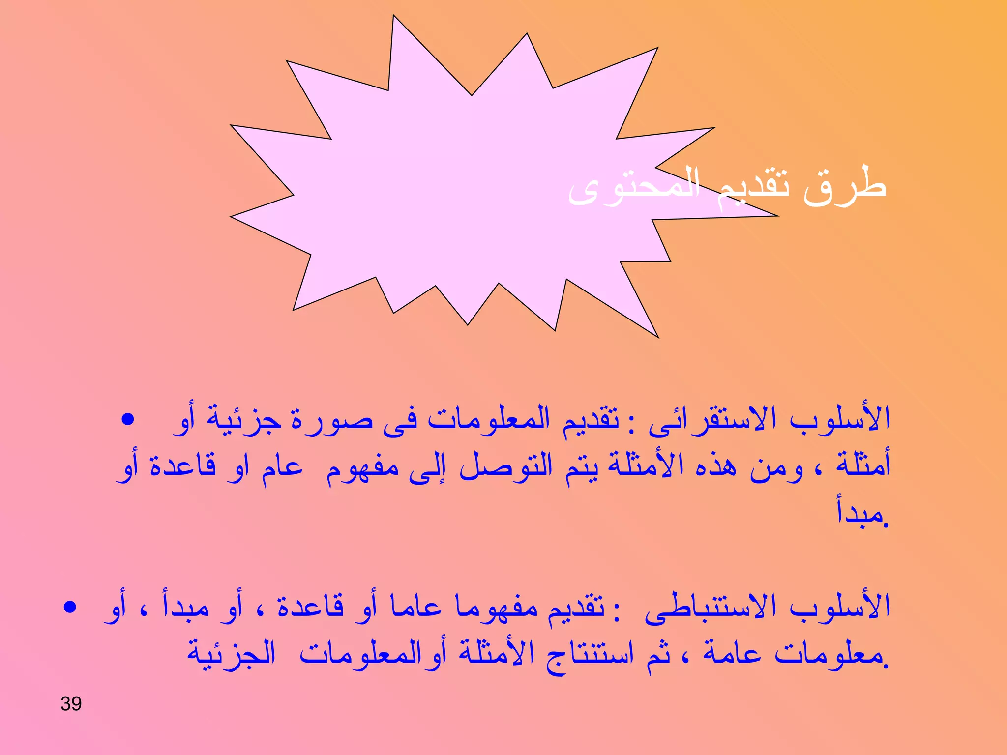 طرق تقديم المحتوى   الأسلوب الاستقرائى  :  تقديم المعلومات فى صورة جزئية أو أمثلة ، ومن هذه الأمثلة يتم التوصل إلى مفهوم  عام او قاعدة أو مبدأ  . الأسلوب الاستنباطى  :  تقديم مفهوما عاما أو قاعدة ، أو مبدأ ، أو معلومات عامة ، ثم استنتاج الأمثلة أوالمعلومات  الجزئية  . 