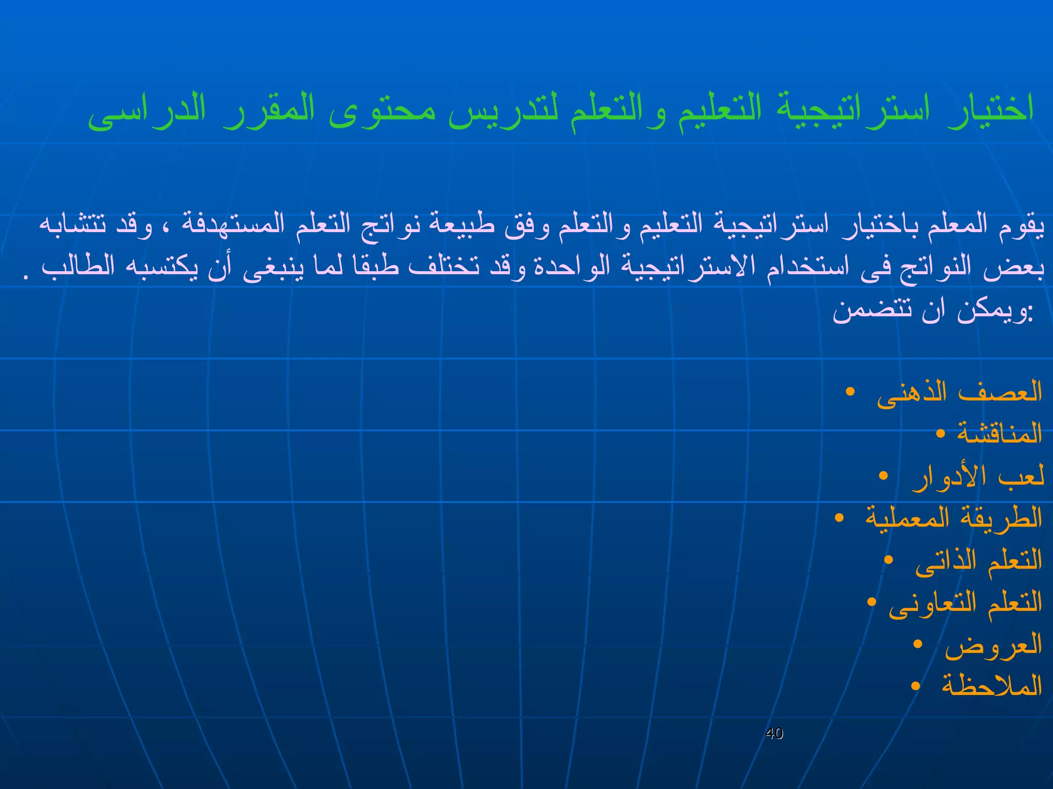 اختيار استراتيجية التعليم والتعلم لتدريس محتوى المقرر الدراسى   يقوم المعلم باختيار استراتيجية التعليم والتعلم وفق طبيعة نواتج التعلم المستهدفة ، وقد تتشابه بعض النواتج فى استخدام الاستراتيجية الواحدة وقد تختلف طبقا لما ينبغى أن يكتسبه الطالب  .  ويمكن ان تتضمن  :  العصف الذهنى  المناقشة  لعب الأدوار  الطريقة المعملية  التعلم الذاتى  التعلم التعاونى  العروض  الملاحظة  