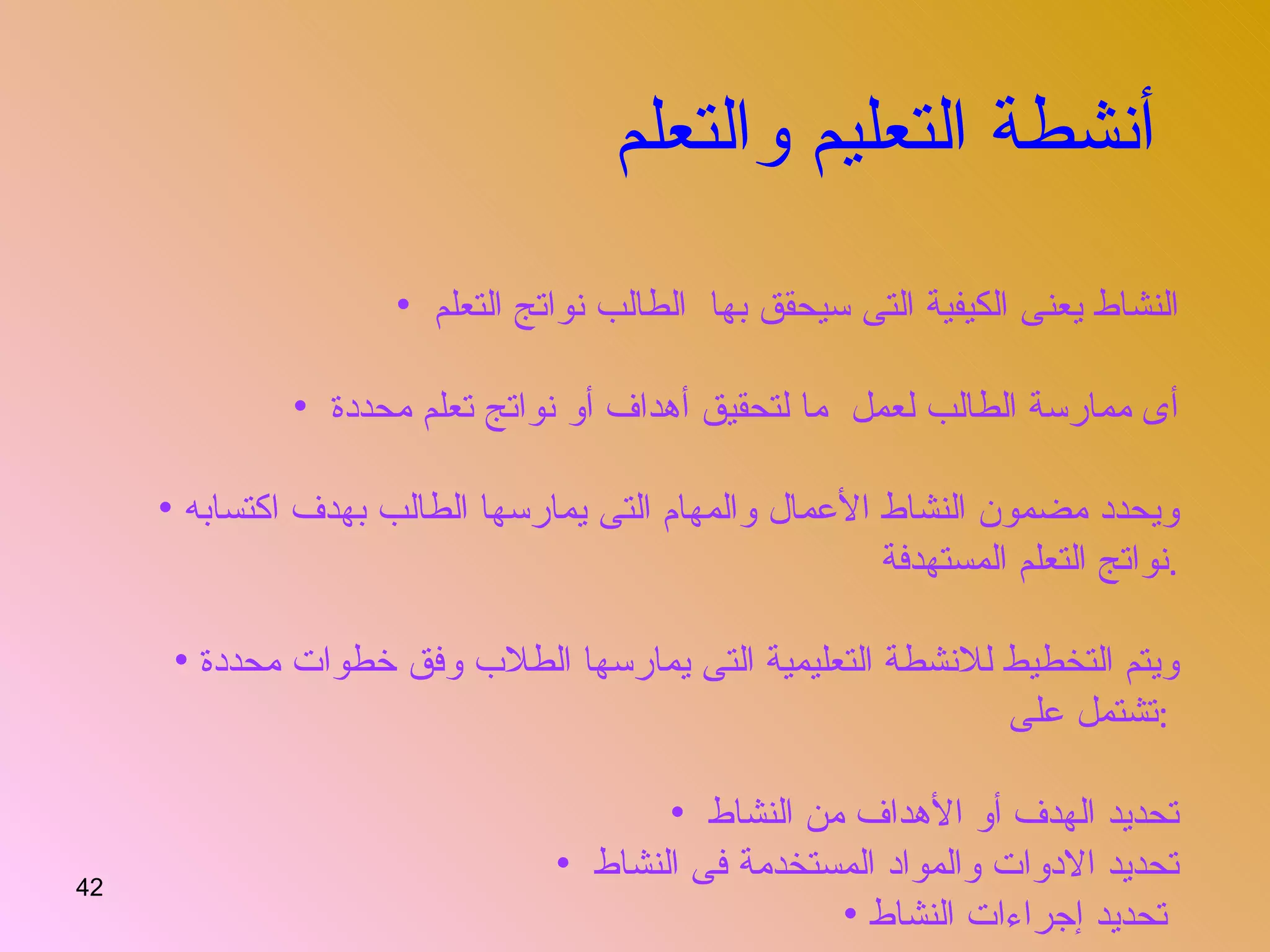 أنشطة التعليم والتعلم   النشاط يعنى الكيفية التى سيحقق بها  الطالب نواتج التعلم  أى ممارسة الطالب لعمل  ما لتحقيق أهداف أو نواتج تعلم محددة  ويحدد مضمون النشاط الأعمال والمهام التى يمارسها الطالب بهدف اكتسابه نواتج التعلم المستهدفة  . ويتم التخطيط للانشطة التعليمية التى يمارسها الطلاب وفق خطوات محددة تشتمل على  :  تحديد الهدف أو الأهداف من النشاط  تحديد الادوات والمواد المستخدمة فى النشاط  تحديد إجراءات النشاط   