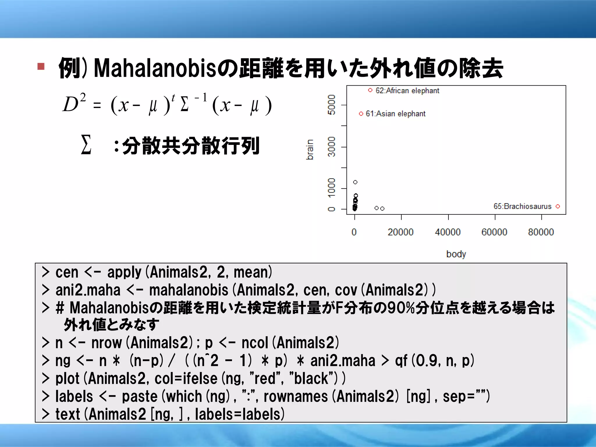  例)Mahalanobisの距離を用いた外れ値の除去
  D 2 = ( x − µ )t Σ − 1 ( x − µ )
     Σ   ：分散共分散行列




> cen <- apply(Animals2, 2, mean)
> ani2.maha <- mahalanobis(Animals2, cen, cov(Animals2))
> # Mahalanobisの距離を用いた検定統計量がF分布の90%分位点を越える場合は
    外れ値とみなす
> n <- nrow(Animals2); p <- ncol(Animals2)
> ng <- n * (n-p)/ ((n^2 - 1) * p) * ani2.maha > qf(0.9, n, p)
> plot(Animals2, col=ifelse(ng, "red", "black"))
> labels <- paste(which(ng), ":", rownames(Animals2)[ng], sep="")
> text(Animals2[ng, ], labels=labels)
 
