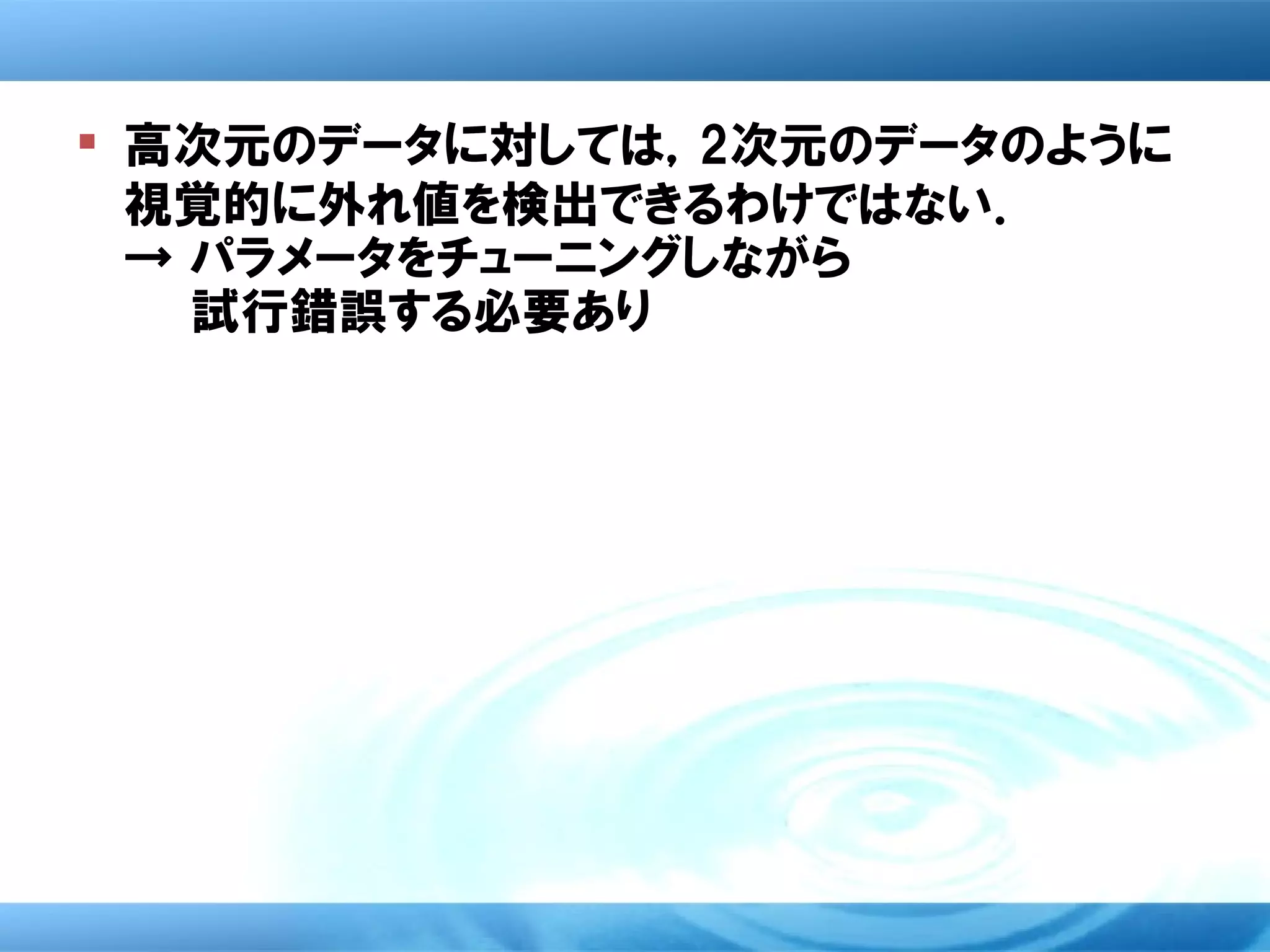  高次元のデータに対しては，2次元のデータのように
  視覚的に外れ値を検出できるわけではない．
  → パラメータをチューニングしながら
　　　 試行錯誤する必要あり
 