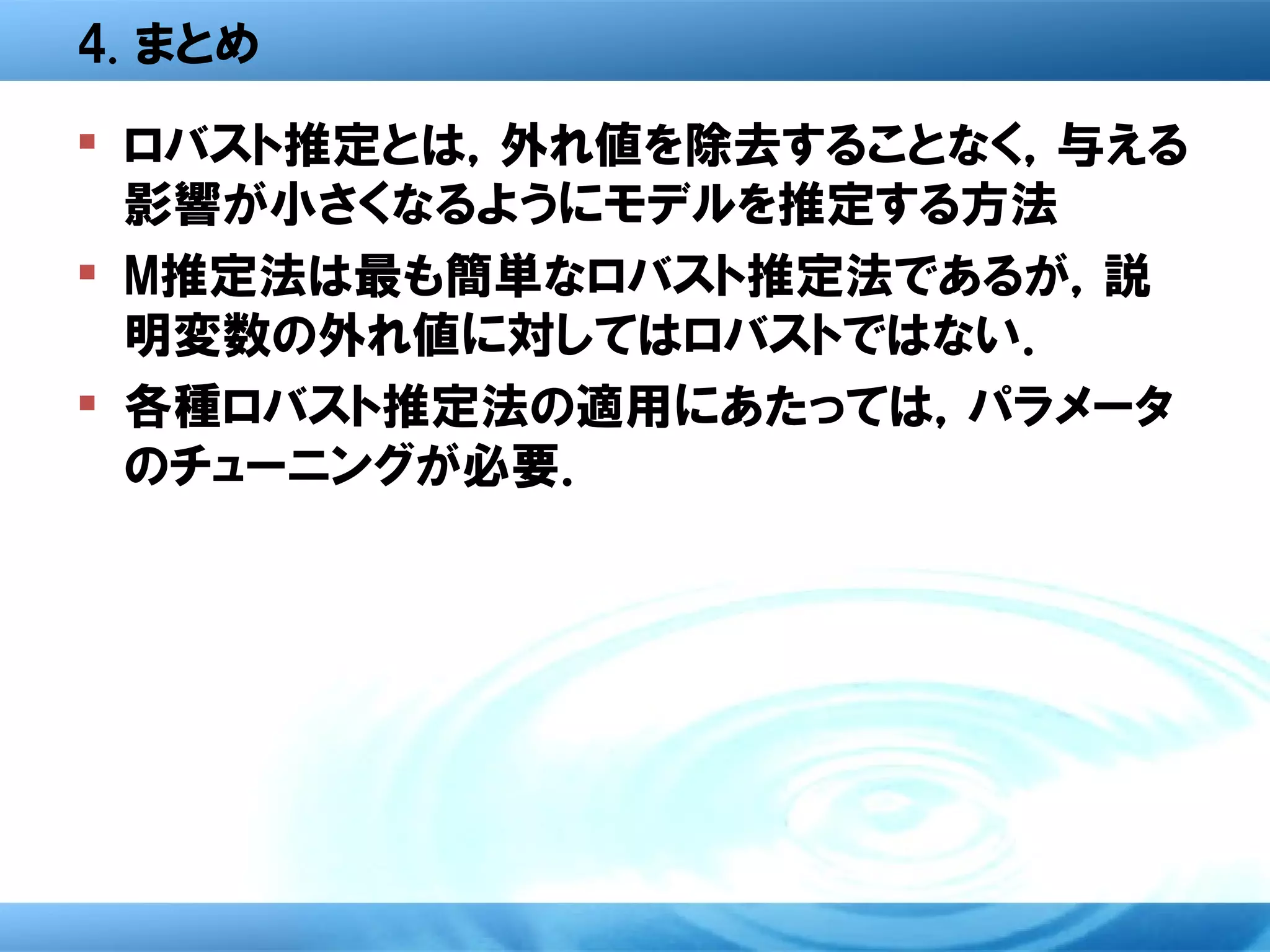 4. まとめ
 ロバスト推定とは，外れ値を除去することなく，与える
  影響が小さくなるようにモデルを推定する方法
 M推定法は最も簡単なロバスト推定法であるが，説
  明変数の外れ値に対してはロバストではない．
 各種ロバスト推定法の適用にあたっては，パラメータ
  のチューニングが必要．
 