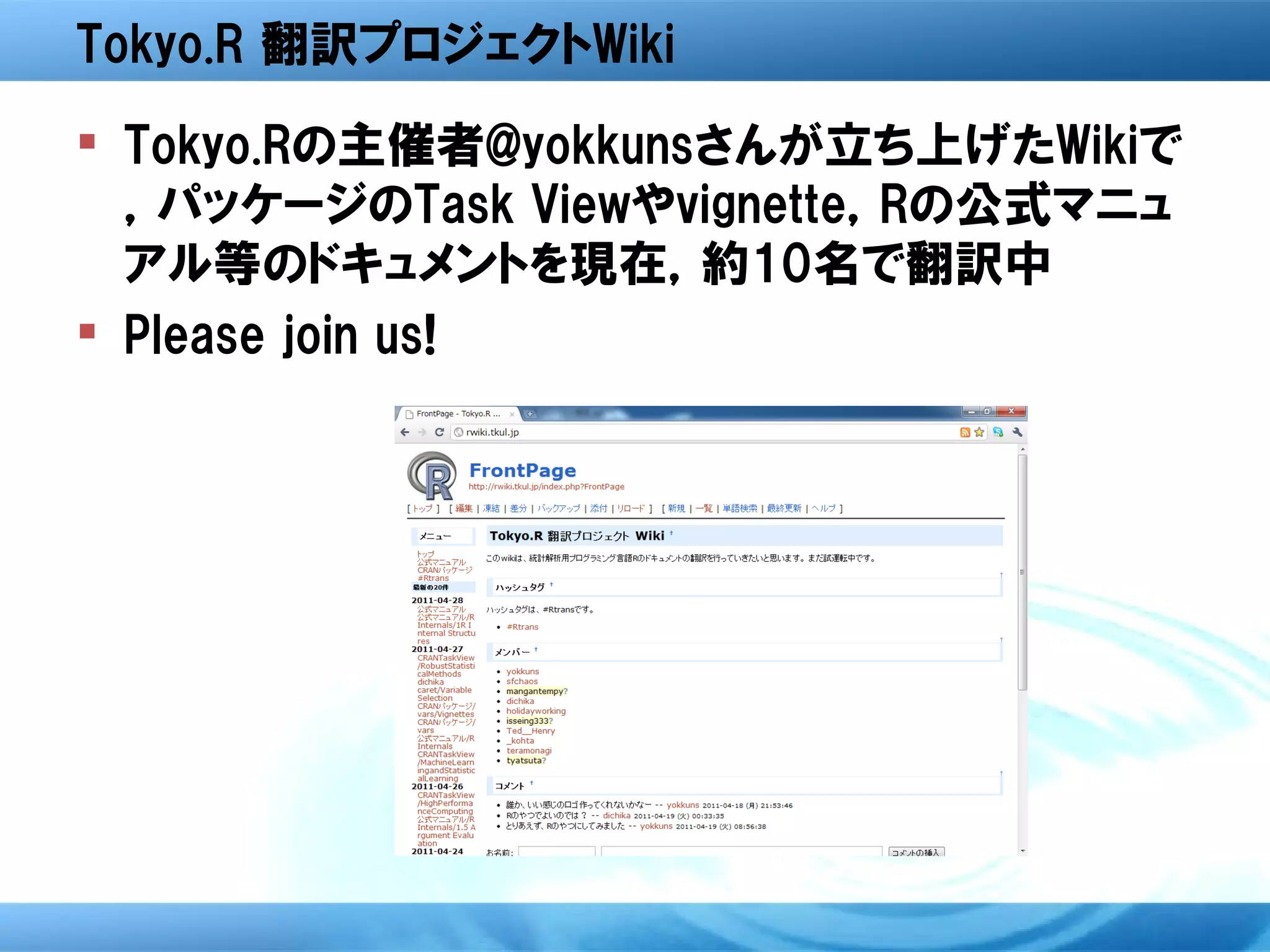 Tokyo.R 翻訳プロジェクトWiki
 Tokyo.Rの主催者@yokkunsさんが立ち上げたWikiで
  ，パッケージのTask Viewやvignette，Rの公式マニュ
  アル等のドキュメントを現在，約10名で翻訳中
 Please join us!
 