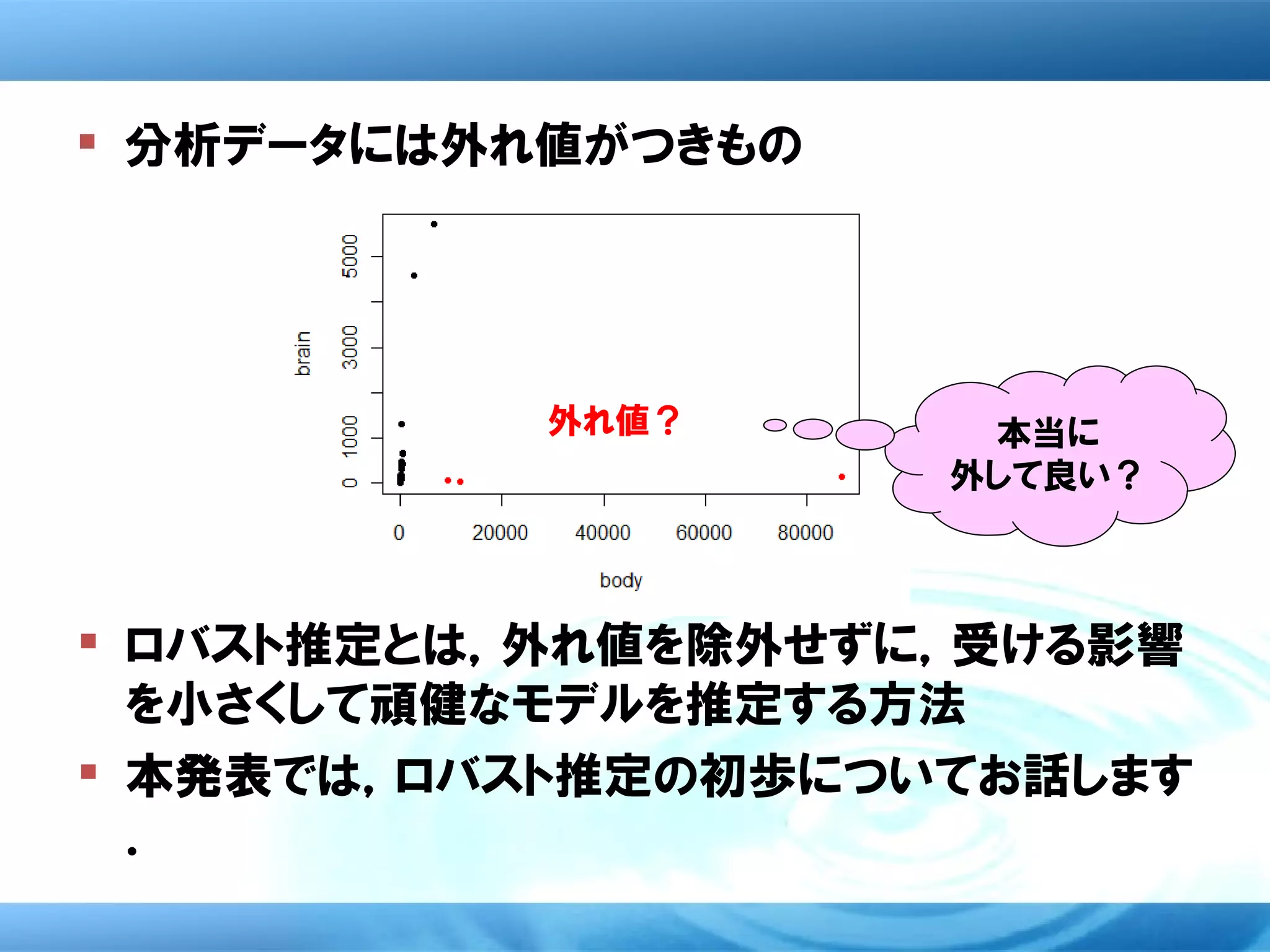  分析データには外れ値がつきもの




           外れ値？      本当に
                    外して良い？



 ロバスト推定とは，外れ値を除外せずに，受ける影響
  を小さくして頑健なモデルを推定する方法
 本発表では，ロバスト推定の初歩についてお話します
  ．
 