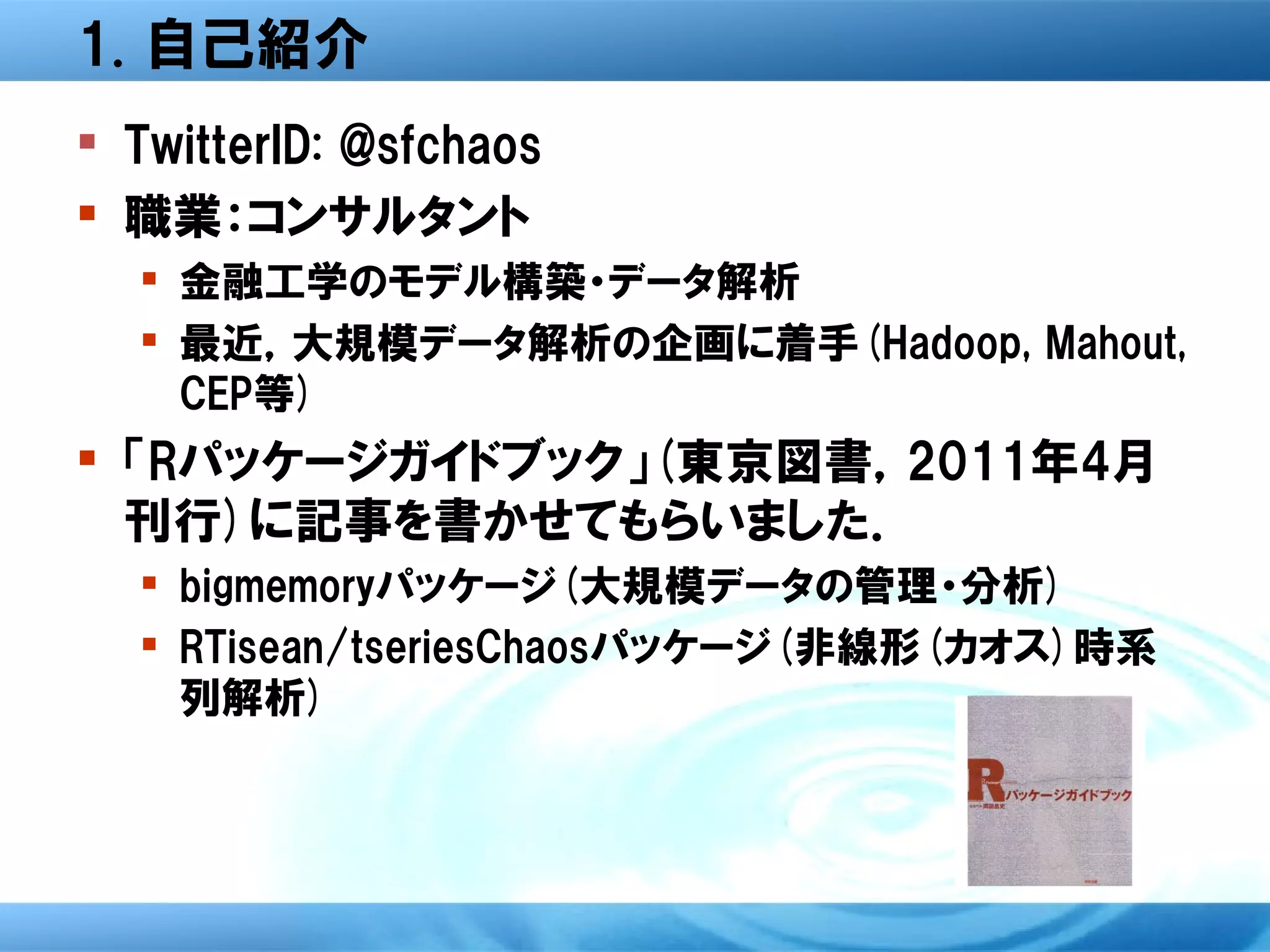 1. 自己紹介
 TwitterID: @sfchaos
 職業：コンサルタント
   金融工学のモデル構築・データ解析
   最近，大規模データ解析の企画に着手(Hadoop, Mahout,
    CEP等)
 「Rパッケージガイドブック」(東京図書，2011年4月
  刊行)に記事を書かせてもらいました．
   bigmemoryパッケージ(大規模データの管理・分析)
   RTisean/tseriesChaosパッケージ(非線形(カオス)時系
    列解析)
 