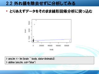 2.2 外れ値を除去せずに分析してみる
 とりあえずデータをそのまま線形回帰分析に突っ込む




> ans.lm <- lm(brain ~ body, data=Animals2)
> abline(ans.lm, col="blue")
 