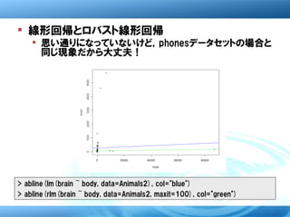  線形回帰とロバスト線形回帰
     思い通りになっていないけど，phonesデータセットの場合と
      同じ現象だから大丈夫！




> abline(lm(brain ~ body, data=Animals2), col="blue")
> abline(rlm(brain ~ body, data=Animals2, maxit=100), col="green")
 
