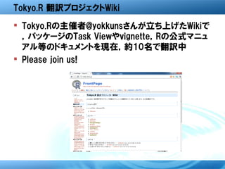 Tokyo.R 翻訳プロジェクトWiki
 Tokyo.Rの主催者@yokkunsさんが立ち上げたWikiで
  ，パッケージのTask Viewやvignette，Rの公式マニュ
  アル等のドキュメントを現在，約10名で翻訳中
 Please join us!
 