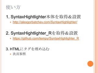 使い方1. SyntaxHightlighter本体を取得＆設置http://alexgorbatchev.com/SyntaxHighlighter/2. SyntaxHightlighter_Rを取得＆設置https://github.com/tempy/SyntaxHighlighter_R3. HTMLにタグを埋め込む次頁参照