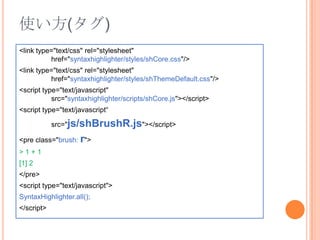使い方(タグ)<link type="text/css" rel="stylesheet" 	href="syntaxhighlighter/styles/shCore.css"/><link type="text/css" rel="stylesheet" href="syntaxhighlighter/styles/shThemeDefault.css"/><script type="text/javascript" src="syntaxhighlighter/scripts/shCore.js"></script><script type="text/javascript“src="js/shBrushR.js"></script><pre class="brush: r">> 1 + 1[1] 2</pre><script type="text/javascript">SyntaxHighlighter.all();</script>