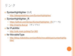 リンクSyntaxHightlighter公式http://alexgorbatchev.com/SyntaxHighlighter/SyntaxHightlighter_Rhttps://github.com/tempy/SyntaxHighlighter_R (ソース)http://macha.tkul.jp/ （サンプル）for PukiWikihttp://ortk.main.jp/blog/?p=362for MovableTypehttp://blog.makotokw.com/portfolio/movabletype/syntaxhighlighter/