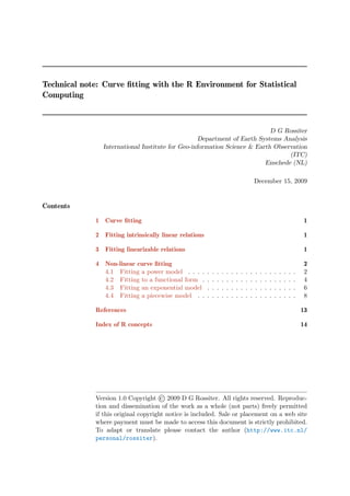 Technical note: Curve ﬁtting with the R Environment for Statistical
Computing



                                                                           D G Rossiter
                                                   Department of Earth Systems Analysis
                International Institute for Geo-information Science & Earth Observation
                                                                                 (ITC)
                                                                         Enschede (NL)

                                                                                                 December 15, 2009


Contents

              1 Curve ﬁtting                                                                                                          1

              2 Fitting intrinsically linear relations                                                                                1

              3 Fitting linearizable relations                                                                                        1

              4 Non-linear curve ﬁtting                                                                                               2
                4.1 Fitting a power model . . . .        .   .   .   .   .   .   .   .   .   .   .   .   .   .   .   .   .   .   .    2
                4.2 Fitting to a functional form .       .   .   .   .   .   .   .   .   .   .   .   .   .   .   .   .   .   .   .    4
                4.3 Fitting an exponential model         .   .   .   .   .   .   .   .   .   .   .   .   .   .   .   .   .   .   .    6
                4.4 Fitting a piecewise model . .        .   .   .   .   .   .   .   .   .   .   .   .   .   .   .   .   .   .   .    8

              References                                                                                                             13

              Index of R concepts                                                                                                    14




              Version 1.0 Copyright © 2009 D G Rossiter. All rights reserved. Reproduc-
              tion and dissemination of the work as a whole (not parts) freely permitted
              if this original copyright notice is included. Sale or placement on a web site
              where payment must be made to access this document is strictly prohibited.
              To adapt or translate please contact the author (http://www.itc.nl/
              personal/rossiter).
 
