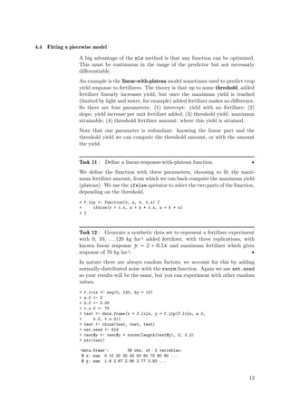 4.4   Fitting a piecewise model

                   A big advantage of the nls method is that any function can be optimized.
                   This must be continuous in the range of the predictor but not necessariy
                   diﬀerentiable.
                   An example is the linear-with-plateau model sometimes used to predict crop
                   yield response to fertilizers. The theory is that up to some threshold, added
                   fertilizer linearly increases yield, but once the maximum yield is reached
                   (limited by light and water, for example) added fertilizer makes no diﬀerence.
                   So there are four parameters: (1) intercept: yield with no fertilizer; (2)
                   slope: yield increase per unit fertilizer added; (3) threshold yield: maximum
                   attainable; (4) threshold fertilizer amount: where this yield is attained.
                   Note that one parameter is redundant: knowing the linear part and the
                   threshold yield we can compute the threshold amount, or with the amount
                   the yield.


                   Task 11 : Deﬁne a linear-response-with-plateau function.                    •
                   We deﬁne the function with three parameters, choosing to ﬁt the maxi-
                   mum fertilizer amount, from which we can back-compute the maximum yield
                   (plateau). We use the ifelse operator to select the two parts of the function,
                   depending on the threshold.
                   > f.lrp <- function(x, a, b, t.x) {
                   +     ifelse(x > t.x, a + b * t.x, a + b * x)
                   + }



                   Task 12 : Generate a synthetic data set to represent a fertilizer experiment
                   with 0, 10, . . . 120 kg ha-1 added fertilizer, with three replications, with
                   known linear response y = 2 + 0.5x and maximum fertilizer which gives
                   response of 70 kg ha-1.                                                     •
                   In nature there are always random factors; we account for this by adding
                   normally-distributed noise with the rnorm function. Again we use set.seed
                   so your results will be the same, but you can experiment with other random
                   values.
                   >   f.lvls <- seq(0, 120, by = 10)
                   >   a.0 <- 2
                   >   b.0 <- 0.05
                   >   t.x.0 <- 70
                   >   test <- data.frame(x = f.lvls, y = f.lrp(f.lvls, a.0,
                   +       b.0, t.x.0))
                   >   test <- rbind(test, test, test)
                   >   set.seed <- 619
                   >   test$y <- test$y + rnorm(length(test$y), 0, 0.2)
                   >   str(test)

                   'data.frame':       39 obs. of 2 variables:
                    $ x: num 0 10 20 30 40 50 60 70 80 90 ...
                    $ y: num 1.9 2.67 2.96 3.77 3.93 ...


                                                                                              12
 