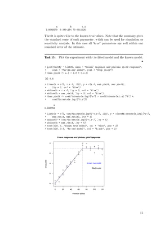 a                       b        t.x
   2.0549270               0.0491254 70.0011125

The ﬁt is quite close to the known true values. Note that the summary gives
the standard error of each parameter, which can be used for simulation or
sensitivity analysis. In this case all “true” parameters are well within one
standard error of the estimate.


Task 15 : Plot the experiment with the ﬁtted model and the known model.
                                                                                           •

> plot(test$y ~ test$x, main = "Linear response and plateau yield response",
+     xlab = "Fertilizer added", ylab = "Crop yield")
> (max.yield <- a.0 + b.0 * t.x.0)

[1] 5.5

>            lines(x = c(0, t.x.0, 120), y = c(a.0, max.yield, max.yield),
+                lty = 2, col = "blue")
>            abline(v = t.x.0, lty = 3, col = "blue")
>            abline(h = max.yield, lty = 3, col = "blue")
>            (max.yield <- coefficients(m.lrp)["a"] + coefficients(m.lrp)["b"] *
+                coefficients(m.lrp)["t.x"])

       a
5.493759

>            lines(x = c(0, coefficients(m.lrp)["t.x"], 120), y = c(coefficients(m.lrp)["a"],
+                max.yield, max.yield), lty = 1)
>            abline(v = coefficients(m.lrp)["t.x"], lty = 4)
>            abline(h = max.yield, lty = 4)
>            text(120, 4, "known true model", col = "blue", pos = 2)
>            text(120, 3.5, "fitted model", col = "black", pos = 2)


                      Linear response and plateau yield response
              6




                                                      q      q
                                                      q                        q
                                                             q      q     q
                                                                          q
                                                             q                 q
                                                                    q                  q
                                                                               q
                                                      q             q                  q

                                                 q
                                                                          q
              5




                                                 q
                                                 q                                     q


                                            q
Crop yield




                                            q
                                     q
                                     q      q
                                                                 known true model
              4




                                     q
                                 q
                                 q
                                 q
                                                                        fitted model
                             q
              3




                             q
                             q
                       q
                       q


                  q
                       q
                  q
              2




                  q



                  0         20       40         60           80          100       120

                                          Fertilizer added




                                                                                           15
 