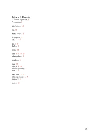 Index of R Concepts
^ formula operator, 3
^ operator, 3

as.factor, 13

by, 14

data.frame, 2

I operator, 3
ifelse, 12

lm, 1, 3
lmRob, 1

mean, 14

nls, 3–6, 10, 12
nls package, 2

predict, 4

rep, 13
rnorm, 2, 12
robust package, 1
runif, 2

set.seed, 2, 12
stats package, 1, 2
summary, 4

table, 13




                        17
 