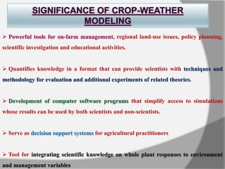  Powerful tools for on-farm management, regional land-use issues, policy planning,
scientific investigation and educational activities.
 Quantifies knowledge in a format that can provide scientists with techniques and
methodology for evaluation and additional experiments of related theories.
 Development of computer software programs that simplify access to simulations
whose results can be used by both scientists and non-scientists.
 Serve as decision support systems for agricultural practitioners
 Tool for integrating scientific knowledge on whole plant responses to environment
and management variables
 
