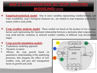  Empirical-statistical model : One or more variables representing weather/climate, soil
water availability, crop’s biological character etc., are related to crop responses such as dry
matter yield or seed yields.
 Crop growth simulation models :
 Explanatory modeling approach
 Dynamic in nature
 Mimics the crop growth based on
quantitative understanding of the underlying
processes, that integrate the effect of soil,
weather, crop, and pest and management
factor on growth and yield.
 Crop weather analysis model : These models are based on the product of two or more
factors each representing the functional relationship between a particular plant response i.e.,
crop yield and the variations in selected weather variables at different crop development
stages.
 