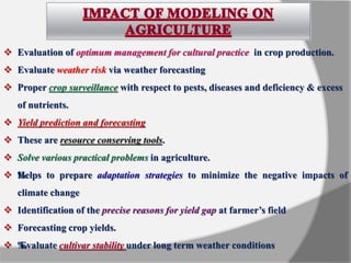  Evaluation of optimum management for cultural practice in crop production.
 Evaluate weather risk via weather forecasting
 Proper crop surveillance with respect to pests, diseases and deficiency & excess
of nutrients.
 Yield prediction and forecasting
 These are resource conserving tools.
 Solve various practical problems in agriculture.
 ‰Helps to prepare adaptation strategies to minimize the negative impacts of
climate change
 Identification of the precise reasons for yield gap at farmer’s field
 Forecasting crop yields.
 ‰Evaluate cultivar stability under long term weather conditions
 