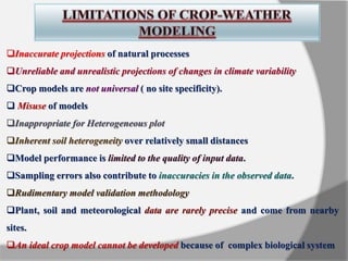 Inaccurate projections of natural processes
Unreliable and unrealistic projections of changes in climate variability
Crop models are not universal ( no site specificity).
 Misuse of models
Inappropriate for Heterogeneous plot
Inherent soil heterogeneity over relatively small distances
Model performance is limited to the quality of input data.
Sampling errors also contribute to inaccuracies in the observed data.
Rudimentary model validation methodology
Plant, soil and meteorological data are rarely precise and come from nearby
sites.
An ideal crop model cannot be developed because of complex biological system
 