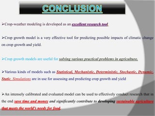 An intensely calibrated and evaluated model can be used to effectively conduct research that in
the end save time and money and significantly contribute to developing sustainable agriculture
that meets the world’s needs for food.
Crop-weather modeling is developed as an excellent research tool.
Crop growth model is a very effective tool for predicting possible impacts of climatic change
on crop growth and yield.
Crop growth models are useful for solving various practical problems in agriculture.
Various kinds of models such as Statistical, Mechanistic, Deterministic, Stochastic, Dynamic,
Static, Simulations are in use for assessing and predicting crop growth and yield.
 