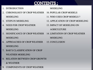 1. INTRODUCTION
2. CHRONOLOGY OF CROP WEATHER
MODELING
3. STEPS IN MODELING
4. NEED FOR CROP WEATHER
MODELING
5. SIGNIFICANCE OF CROP WEATHER
MODELING
6. APPROACHES OF CROP WEATHER
MODELING
7. BAR’S CLASSIFICATION OF CROP
WEATHER MODELING
8. RELATION BETWEEN CROP GROWTH
& WEATHER
9. COMPONENTS OF CROP WEATHER
MODELING
10. POPULAR CROP MODELS
11. WHO USES CROP MODELS ?
12. APPLICATION OF CROP MODELING
13. IMPACT OF MODELING ON
AGRICULTURE
14. LIMITATION OF CROP WEATHER
MODELING
15. CONCLUSION
 